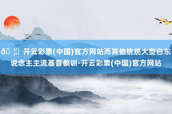 🦄开云彩票(中国)官方网站而其他统统大型白东说念主主流基督教训-开云彩票(中国)官方网站