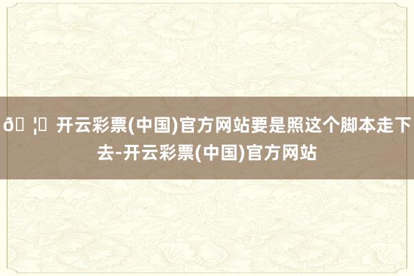 🦄开云彩票(中国)官方网站要是照这个脚本走下去-开云彩票(中国)官方网站