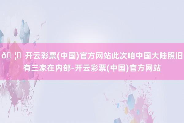 🦄开云彩票(中国)官方网站此次咱中国大陆照旧有三家在内部-开云彩票(中国)官方网站