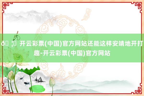 🦄开云彩票(中国)官方网站还能这样安靖地开打趣-开云彩票(中国)官方网站