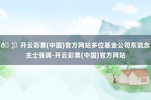 🦄开云彩票(中国)官方网站多位基金公司东说念主士强调-开云彩票(中国)官方网站