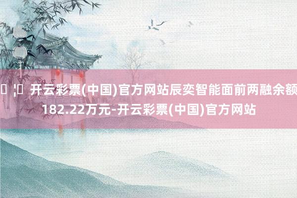 🦄开云彩票(中国)官方网站辰奕智能面前两融余额9182.22万元-开云彩票(中国)官方网站