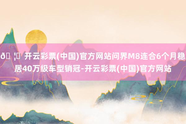 🦄开云彩票(中国)官方网站问界M8连合6个月稳居40万级车型销冠-开云彩票(中国)官方网站