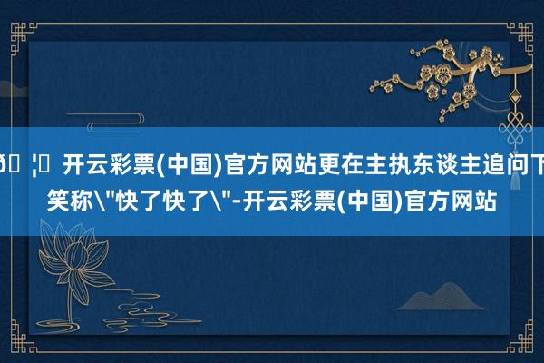 🦄开云彩票(中国)官方网站更在主执东谈主追问下笑称
