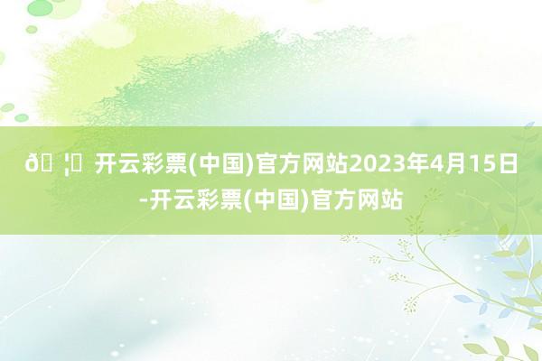🦄开云彩票(中国)官方网站　　2023年4月15日-开云彩票(中国)官方网站