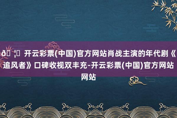 🦄开云彩票(中国)官方网站肖战主演的年代剧《追风者》口碑收视双丰充-开云彩票(中国)官方网站