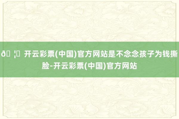 🦄开云彩票(中国)官方网站是不念念孩子为钱撕脸-开云彩票(中国)官方网站