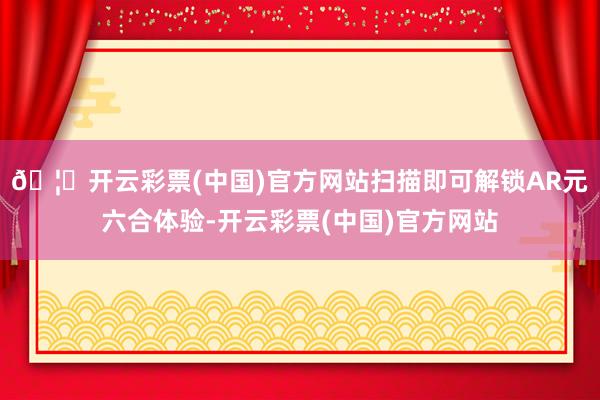 🦄开云彩票(中国)官方网站扫描即可解锁AR元六合体验-开云彩票(中国)官方网站