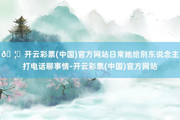 🦄开云彩票(中国)官方网站日常她给别东说念主打电话聊事情-开云彩票(中国)官方网站