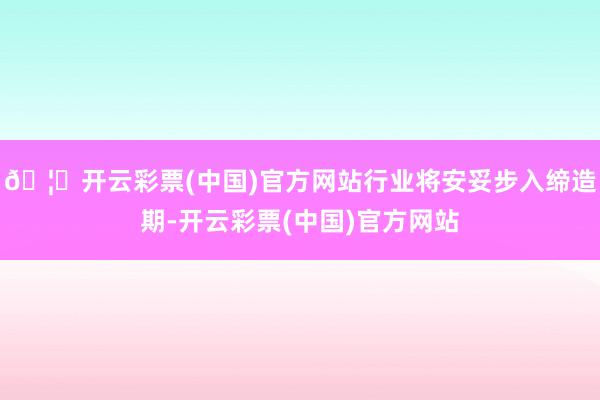 🦄开云彩票(中国)官方网站行业将安妥步入缔造期-开云彩票(中国)官方网站