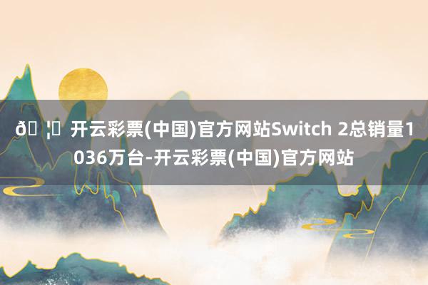 🦄开云彩票(中国)官方网站Switch 2总销量1036万台-开云彩票(中国)官方网站