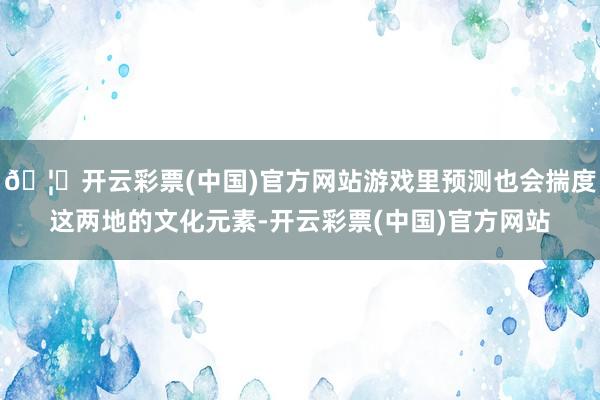 🦄开云彩票(中国)官方网站游戏里预测也会揣度这两地的文化元素-开云彩票(中国)官方网站