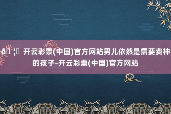 🦄开云彩票(中国)官方网站男儿依然是需要费神的孩子-开云彩票(中国)官方网站