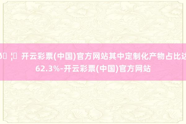 🦄开云彩票(中国)官方网站其中定制化产物占比达62.3%-开云彩票(中国)官方网站