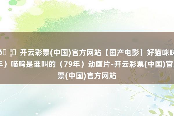 🦄开云彩票(中国)官方网站【国产电影】好猫咪咪（79年）喵呜是谁叫的（79年）动画片-开云彩票(中国)官方网站