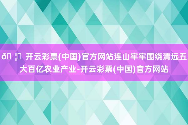 🦄开云彩票(中国)官方网站连山牢牢围绕清远五大百亿农业产业-开云彩票(中国)官方网站