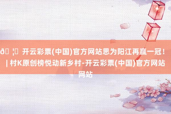 🦄开云彩票(中国)官方网站思为阳江再赢一冠！ | 村K原创榜悦动新乡村-开云彩票(中国)官方网站