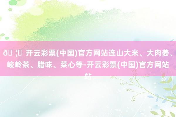 🦄开云彩票(中国)官方网站连山大米、大肉姜、峻岭茶、腊味、菜心等-开云彩票(中国)官方网站