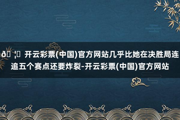 🦄开云彩票(中国)官方网站几乎比她在决胜局连追五个赛点还要炸裂-开云彩票(中国)官方网站