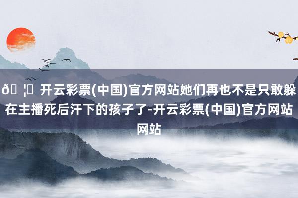 🦄开云彩票(中国)官方网站她们再也不是只敢躲在主播死后汗下的孩子了-开云彩票(中国)官方网站