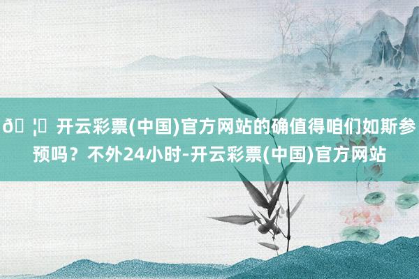 🦄开云彩票(中国)官方网站的确值得咱们如斯参预吗？不外24小时-开云彩票(中国)官方网站