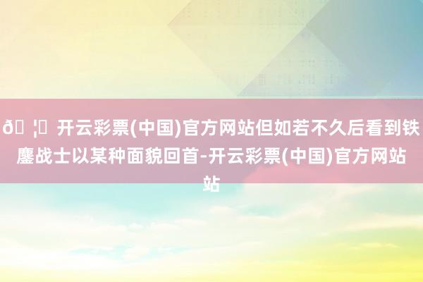 🦄开云彩票(中国)官方网站但如若不久后看到铁鏖战士以某种面貌回首-开云彩票(中国)官方网站