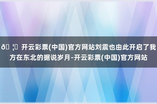 🦄开云彩票(中国)官方网站刘震也由此开启了我方在东北的据说岁月-开云彩票(中国)官方网站