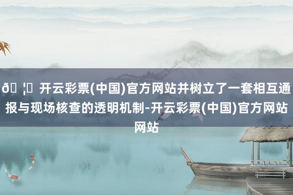 🦄开云彩票(中国)官方网站并树立了一套相互通报与现场核查的透明机制-开云彩票(中国)官方网站
