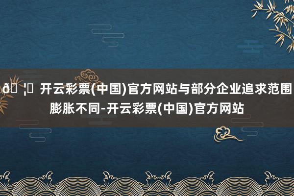 🦄开云彩票(中国)官方网站与部分企业追求范围膨胀不同-开云彩票(中国)官方网站