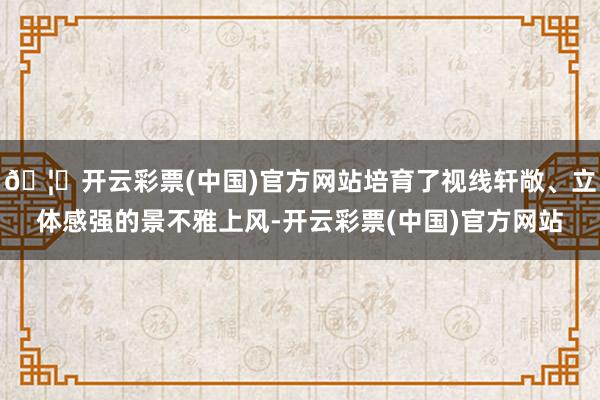 🦄开云彩票(中国)官方网站培育了视线轩敞、立体感强的景不雅上风-开云彩票(中国)官方网站