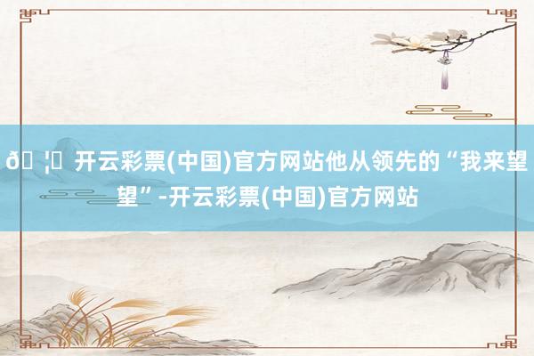 🦄开云彩票(中国)官方网站他从领先的“我来望望”-开云彩票(中国)官方网站
