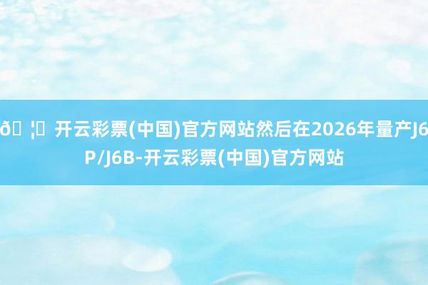 🦄开云彩票(中国)官方网站然后在2026年量产J6P/J6B-开云彩票(中国)官方网站