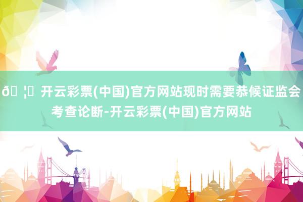 🦄开云彩票(中国)官方网站现时需要恭候证监会考查论断-开云彩票(中国)官方网站