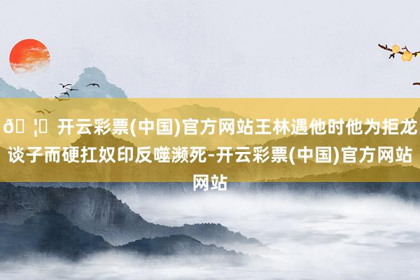 🦄开云彩票(中国)官方网站王林遇他时他为拒龙谈子而硬扛奴印反噬濒死-开云彩票(中国)官方网站