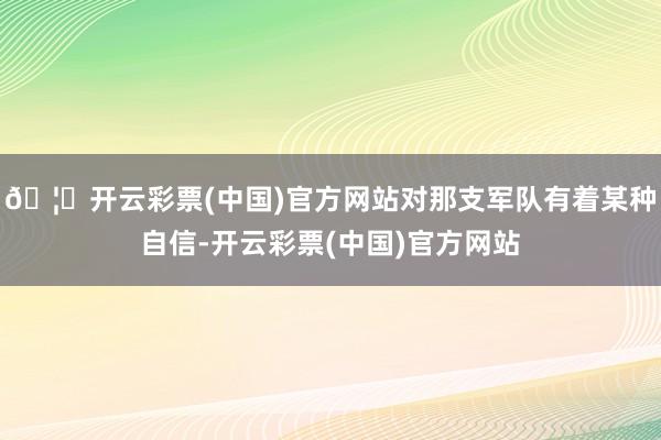 🦄开云彩票(中国)官方网站对那支军队有着某种自信-开云彩票(中国)官方网站
