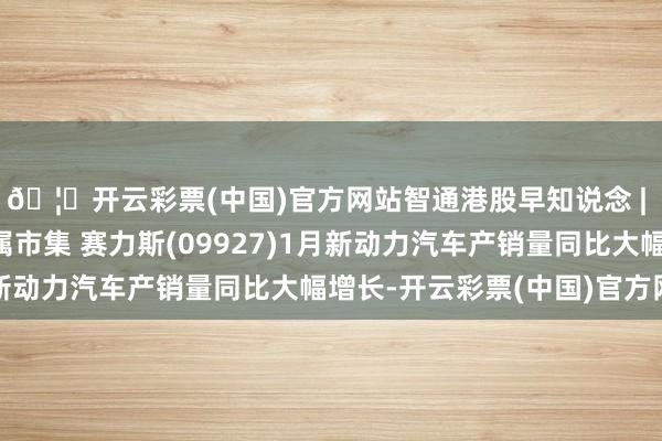 🦄开云彩票(中国)官方网站智通港股早知说念 | 蹙悚性抛售席卷贵金属市集 赛力斯(09927)1月新动力汽车产销量同比大幅增长-开云彩票(中国)官方网站