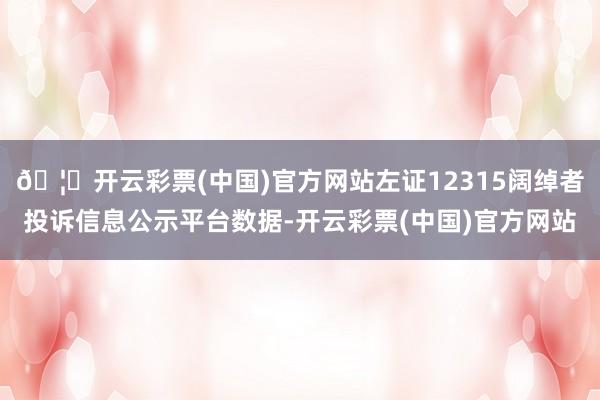 🦄开云彩票(中国)官方网站左证12315阔绰者投诉信息公示平台数据-开云彩票(中国)官方网站