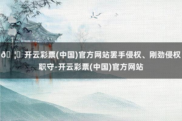 🦄开云彩票(中国)官方网站罢手侵权、刚劲侵权职守-开云彩票(中国)官方网站