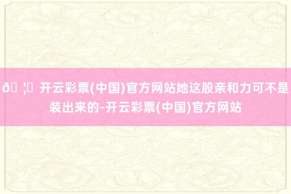 🦄开云彩票(中国)官方网站她这股亲和力可不是装出来的-开云彩票(中国)官方网站