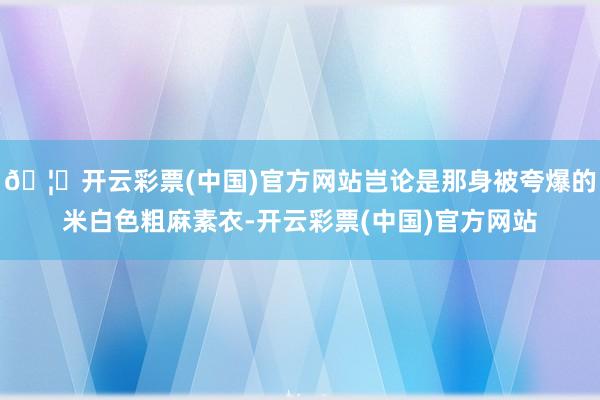 🦄开云彩票(中国)官方网站岂论是那身被夸爆的米白色粗麻素衣-开云彩票(中国)官方网站
