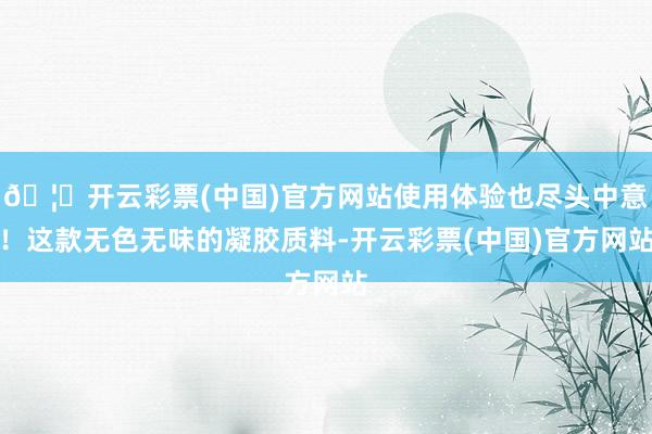 🦄开云彩票(中国)官方网站使用体验也尽头中意！这款无色无味的凝胶质料-开云彩票(中国)官方网站