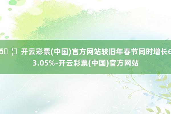 🦄开云彩票(中国)官方网站较旧年春节同时增长63.05%-开云彩票(中国)官方网站