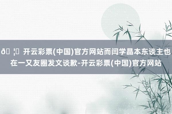 🦄开云彩票(中国)官方网站而闫学晶本东谈主也在一又友圈发文谈歉-开云彩票(中国)官方网站