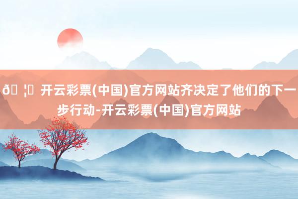 🦄开云彩票(中国)官方网站齐决定了他们的下一步行动-开云彩票(中国)官方网站