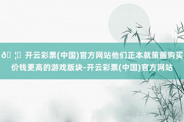 🦄开云彩票(中国)官方网站他们正本就策画购买价钱更高的游戏版块-开云彩票(中国)官方网站