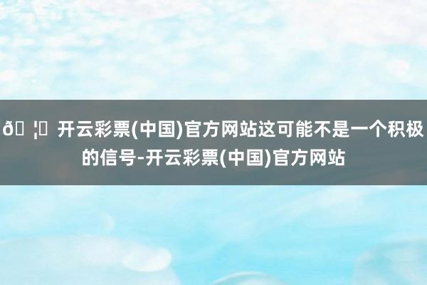 🦄开云彩票(中国)官方网站这可能不是一个积极的信号-开云彩票(中国)官方网站