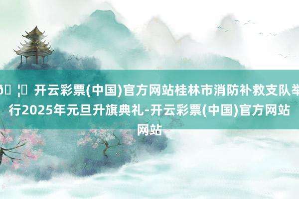 🦄开云彩票(中国)官方网站桂林市消防补救支队举行2025年元旦升旗典礼-开云彩票(中国)官方网站