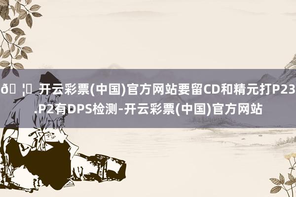 🦄开云彩票(中国)官方网站要留CD和精元打P23.P2有DPS检测-开云彩票(中国)官方网站