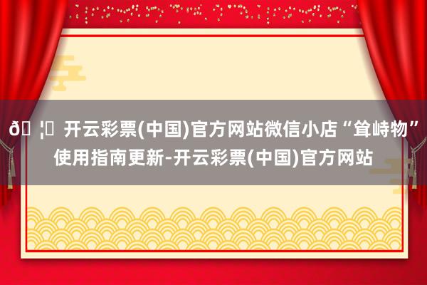 🦄开云彩票(中国)官方网站微信小店“耸峙物”使用指南更新-开云彩票(中国)官方网站