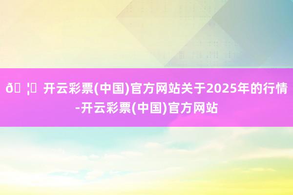 🦄开云彩票(中国)官方网站关于2025年的行情-开云彩票(中国)官方网站